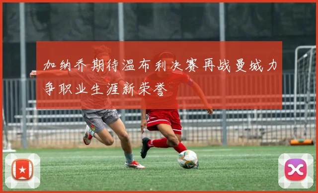 加纳乔期待温布利决赛再战曼城力争职业生涯新荣誉