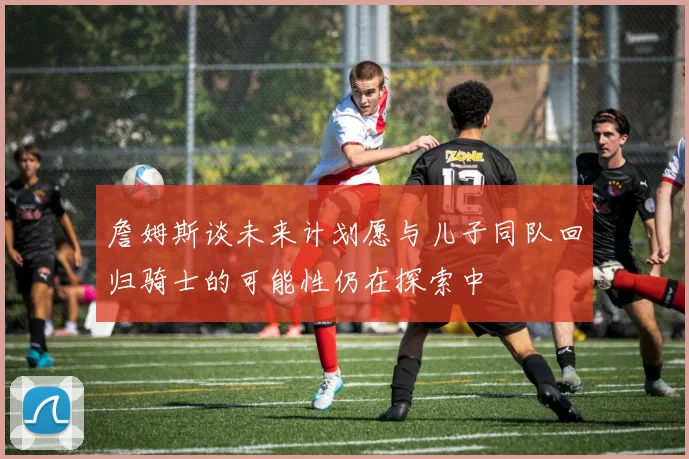 詹姆斯谈未来计划愿与儿子同队回归骑士的可能性仍在探索中