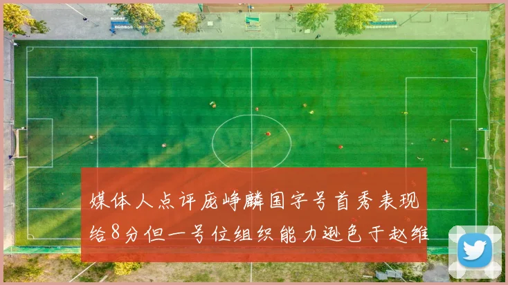 媒体人点评庞峥麟国字号首秀表现给8分但一号位组织能力逊色于赵维伦