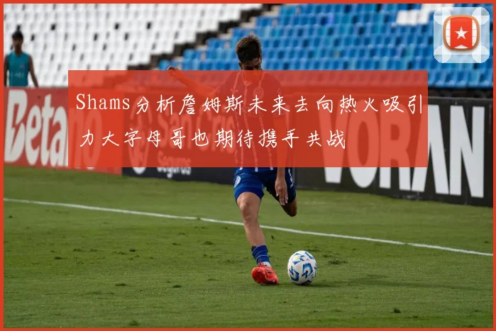 Shams分析詹姆斯未来去向热火吸引力大字母哥也期待携手共战