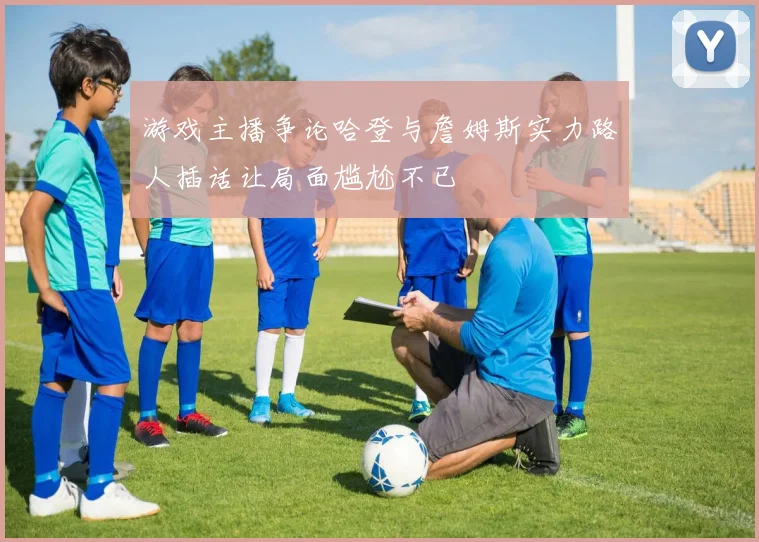 游戏主播争论哈登与詹姆斯实力路人插话让局面尴尬不已