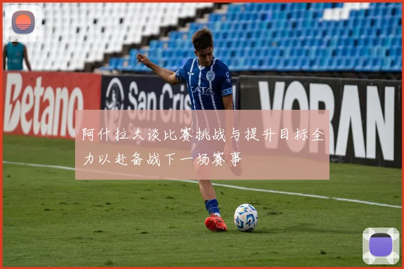 阿什拉夫谈比赛挑战与提升目标全力以赴备战下一场赛事