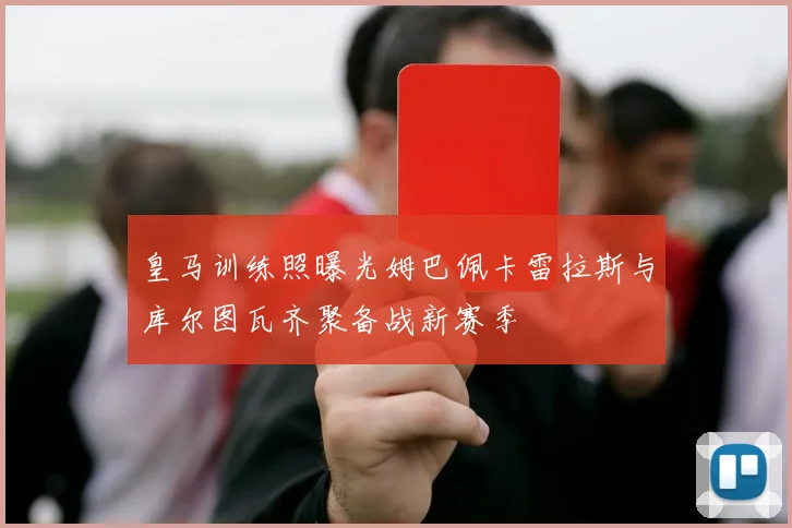 皇马训练照曝光姆巴佩卡雷拉斯与库尔图瓦齐聚备战新赛季