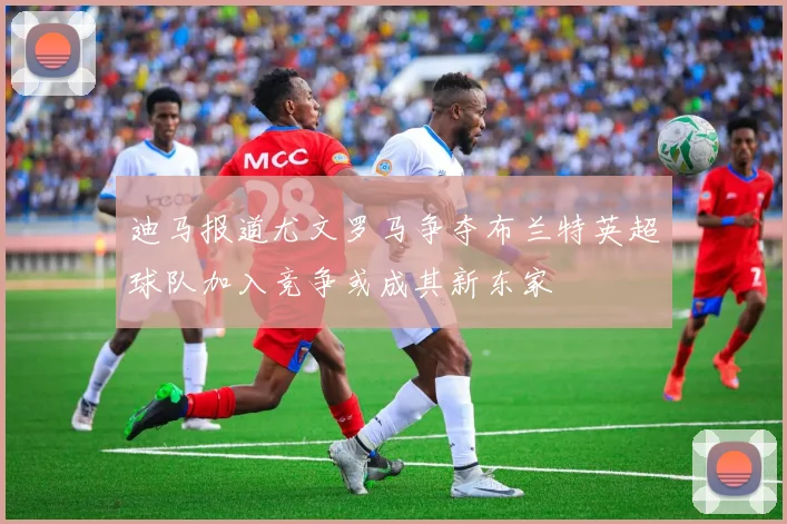 迪马报道尤文罗马争夺布兰特英超球队加入竞争或成其新东家