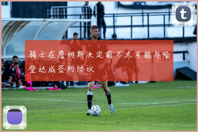 骑士在詹姆斯决定前不太可能与哈登达成签约协议