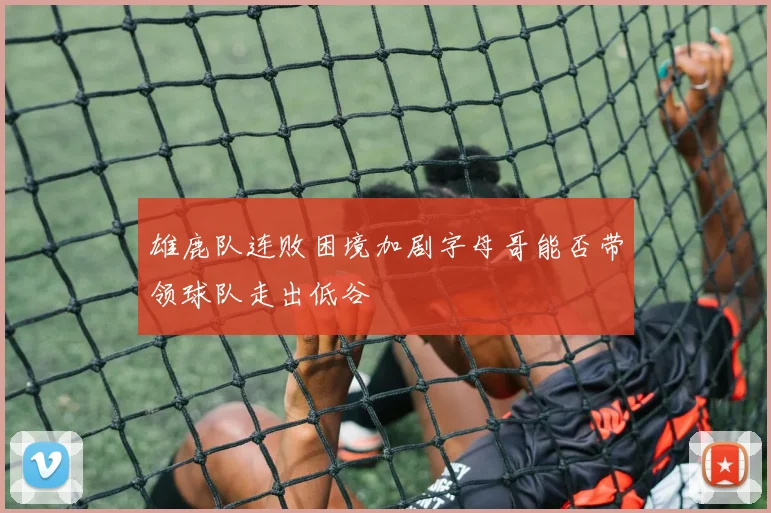雄鹿队连败困境加剧字母哥能否带领球队走出低谷