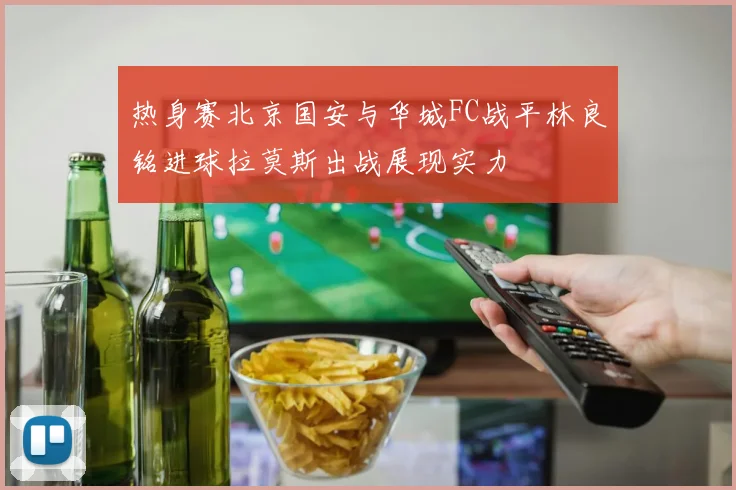 热身赛北京国安与华城FC战平林良铭进球拉莫斯出战展现实力