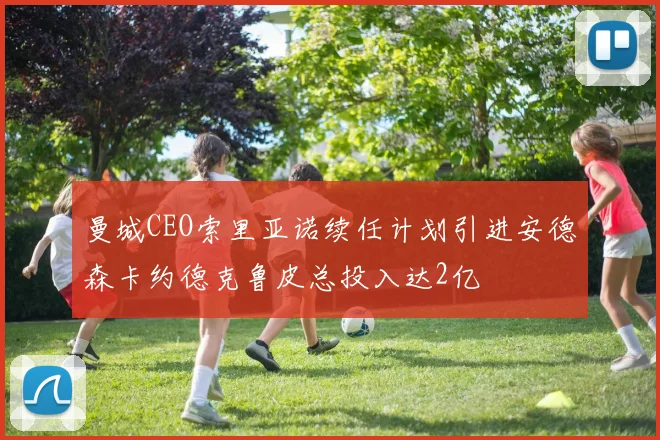 曼城CEO索里亚诺续任计划引进安德森卡约德克鲁皮总投入达2亿