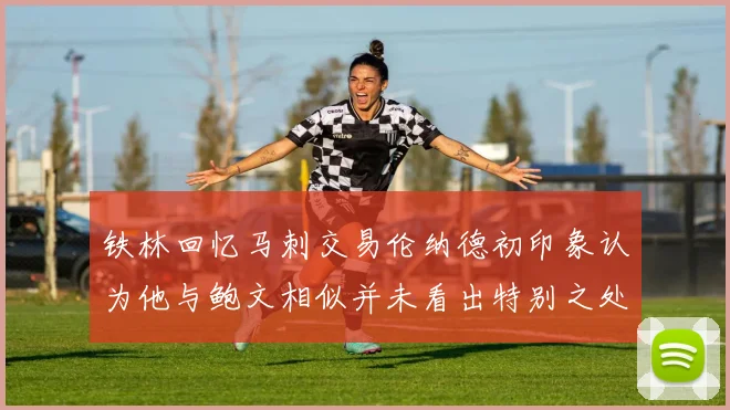 铁林回忆马刺交易伦纳德初印象认为他与鲍文相似并未看出特别之处