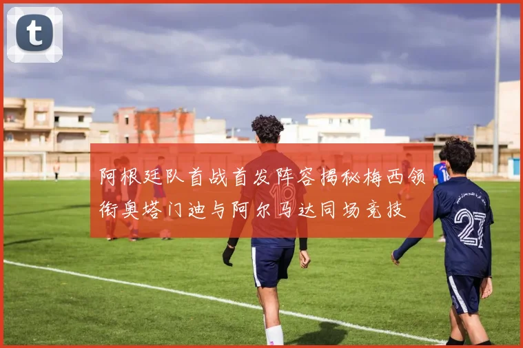 阿根廷队首战首发阵容揭秘梅西领衔奥塔门迪与阿尔马达同场竞技