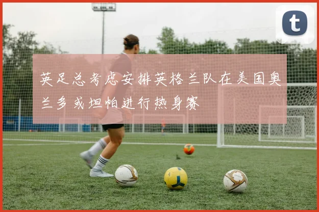 英足总考虑安排英格兰队在美国奥兰多或坦帕进行热身赛