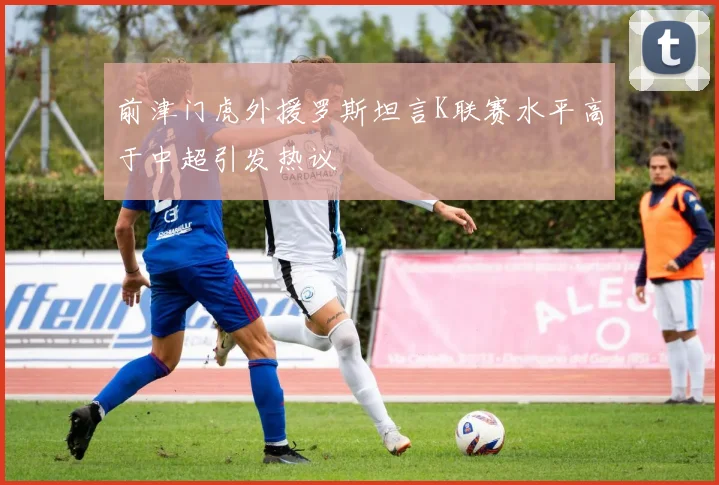 前津门虎外援罗斯坦言K联赛水平高于中超引发热议