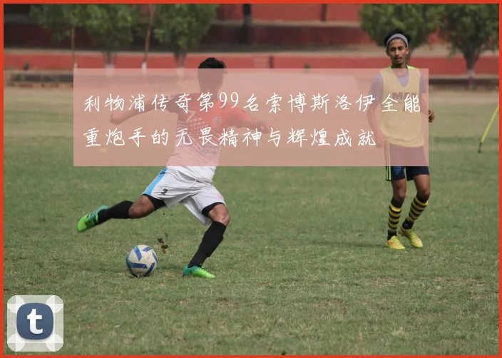 利物浦传奇第99名索博斯洛伊全能重炮手的无畏精神与辉煌成就