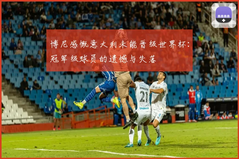 博尼感慨意大利未能晋级世界杯：冠军级球员的遗憾与失落