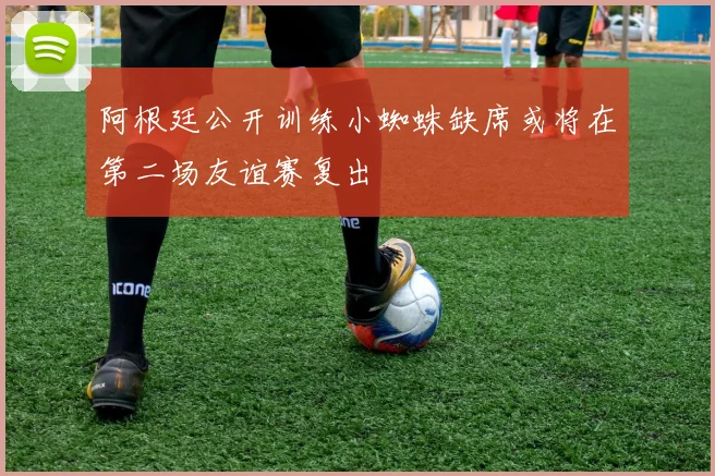 阿根廷公开训练小蜘蛛缺席或将在第二场友谊赛复出