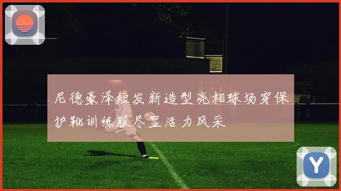 尼德豪泽短发新造型亮相球场穿保护靴训练服尽显活力风采