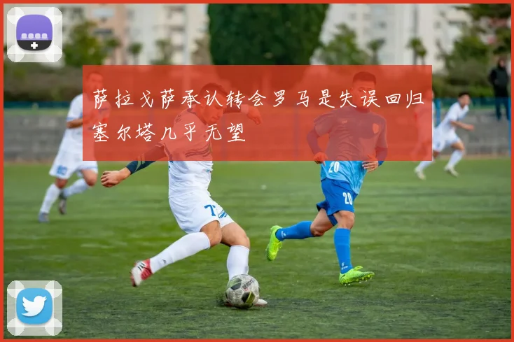 萨拉戈萨承认转会罗马是失误回归塞尔塔几乎无望