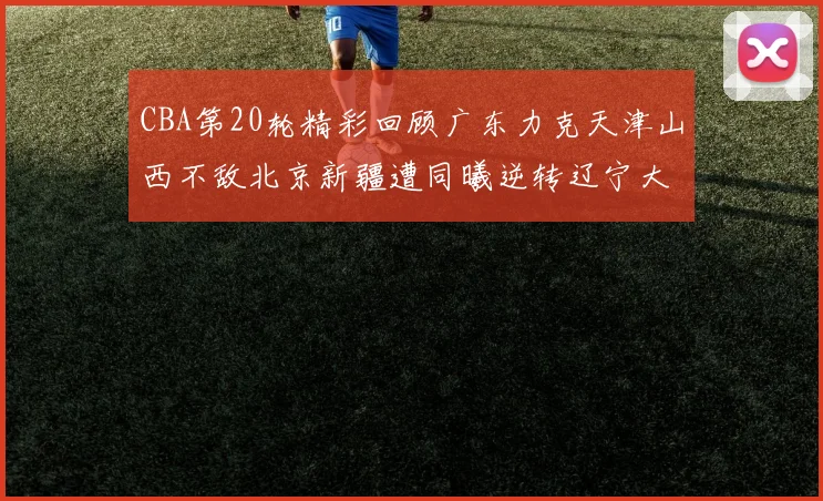 CBA第20轮精彩回顾广东力克天津山西不敌北京新疆遭同曦逆转辽宁大胜四川