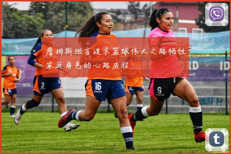 詹姆斯坦言追求篮球伟大之路牺牲家庭角色的心路历程