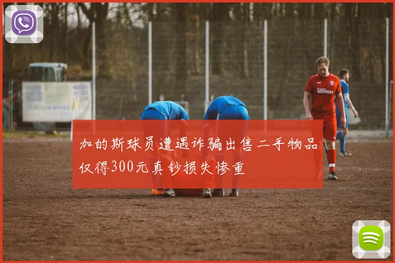 加的斯球员遭遇诈骗出售二手物品仅得300元真钞损失惨重