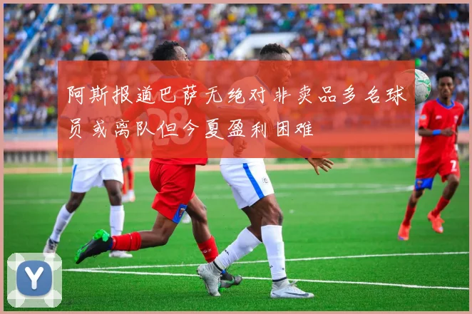 阿斯报道巴萨无绝对非卖品多名球员或离队但今夏盈利困难