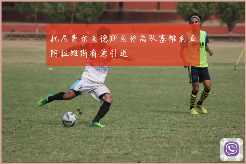 托尼费尔南德斯或将离队塞维利亚阿拉维斯有意引进