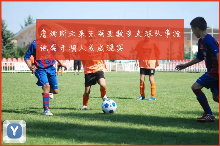 詹姆斯未来充满变数多支球队争抢他离开湖人或成现实