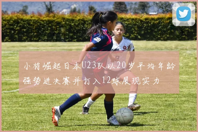 小将崛起日本U23队以20岁平均年龄强势进决赛并打入12球展现实力