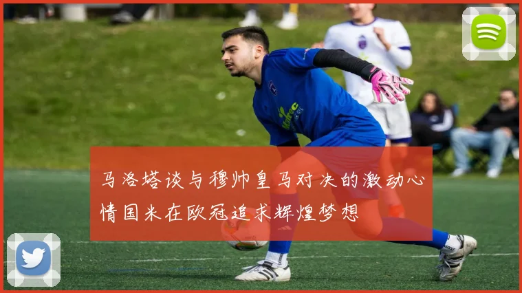 马洛塔谈与穆帅皇马对决的激动心情国米在欧冠追求辉煌梦想