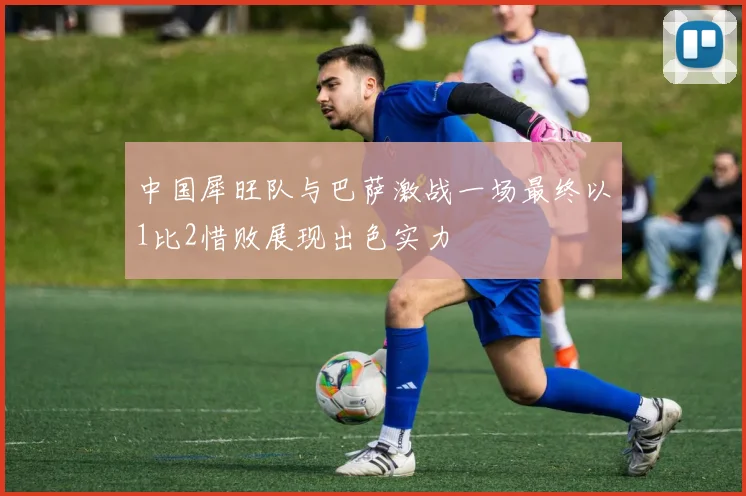 中国犀旺队与巴萨激战一场最终以1比2惜败展现出色实力