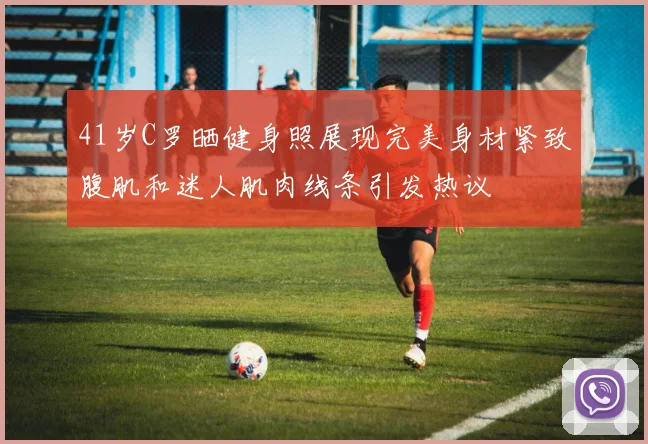 41岁C罗晒健身照展现完美身材紧致腹肌和迷人肌肉线条引发热议